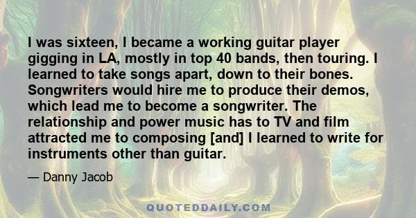 I was sixteen, I became a working guitar player gigging in LA, mostly in top 40 bands, then touring. I learned to take songs apart, down to their bones. Songwriters would hire me to produce their demos, which lead me to 