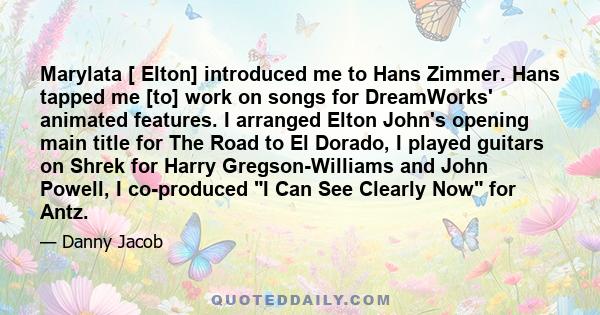 Marylata [ Elton] introduced me to Hans Zimmer. Hans tapped me [to] work on songs for DreamWorks' animated features. I arranged Elton John's opening main title for The Road to El Dorado, I played guitars on Shrek for