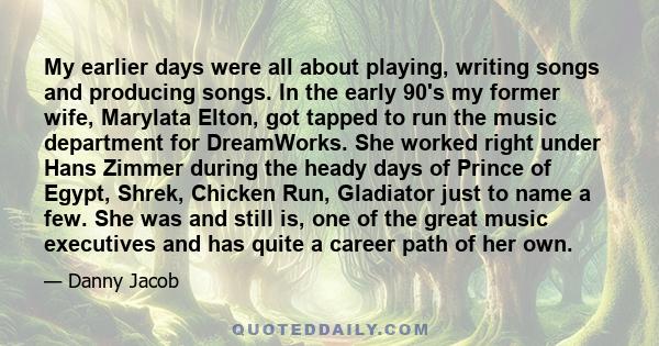 My earlier days were all about playing, writing songs and producing songs. In the early 90's my former wife, Marylata Elton, got tapped to run the music department for DreamWorks. She worked right under Hans Zimmer