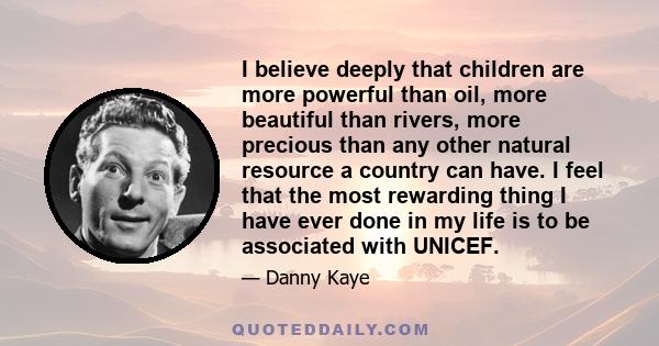 I believe deeply that children are more powerful than oil, more beautiful than rivers, more precious than any other natural resource a country can have. I feel that the most rewarding thing I have ever done in my life