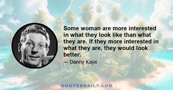 Some woman are more interested in what they look like than what they are. If they more interested in what they are, they would look better.