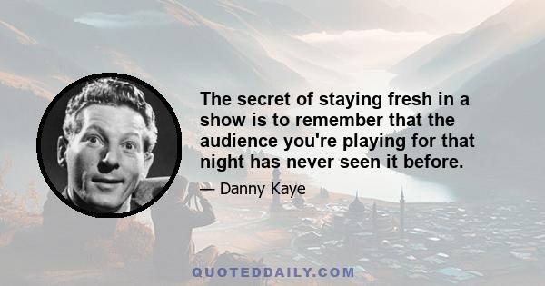 The secret of staying fresh in a show is to remember that the audience you're playing for that night has never seen it before.