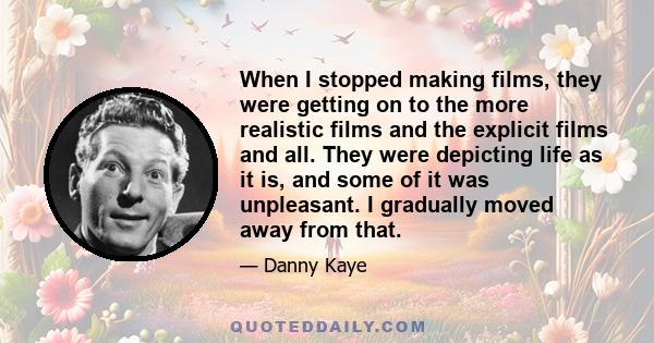 When I stopped making films, they were getting on to the more realistic films and the explicit films and all. They were depicting life as it is, and some of it was unpleasant. I gradually moved away from that.