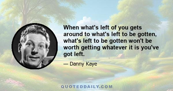 When what's left of you gets around to what's left to be gotten, what's left to be gotten won't be worth getting whatever it is you've got left.