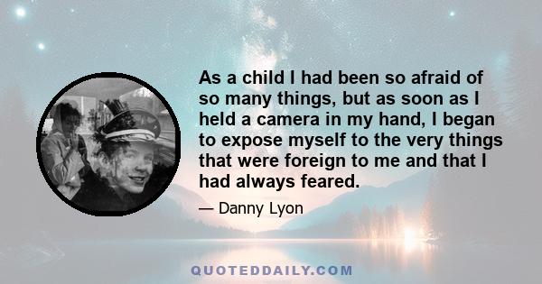 As a child I had been so afraid of so many things, but as soon as I held a camera in my hand, I began to expose myself to the very things that were foreign to me and that I had always feared.