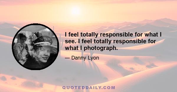 I feel totally responsible for what I see. I feel totally responsible for what I photograph.