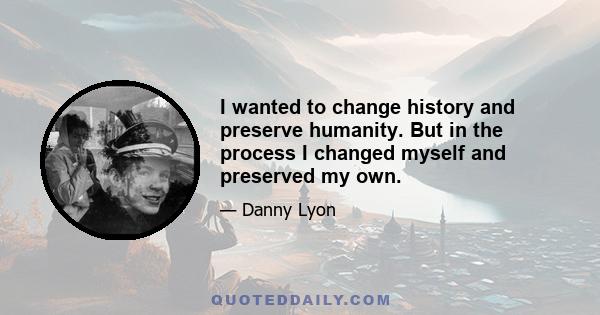 I wanted to change history and preserve humanity. But in the process I changed myself and preserved my own.