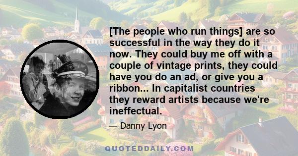 [The people who run things] are so successful in the way they do it now. They could buy me off with a couple of vintage prints, they could have you do an ad, or give you a ribbon... In capitalist countries they reward