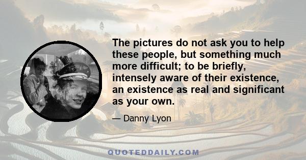 The pictures do not ask you to help these people, but something much more difficult; to be briefly, intensely aware of their existence, an existence as real and significant as your own.