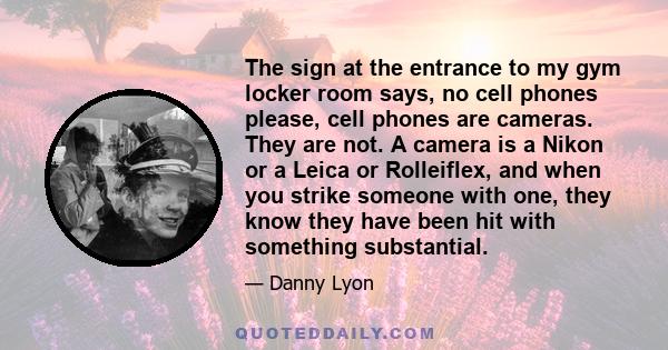 The sign at the entrance to my gym locker room says, no cell phones please, cell phones are cameras. They are not. A camera is a Nikon or a Leica or Rolleiflex, and when you strike someone with one, they know they have