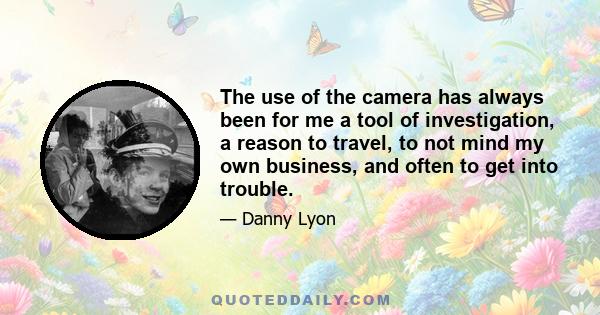 The use of the camera has always been for me a tool of investigation, a reason to travel, to not mind my own business, and often to get into trouble.