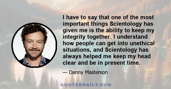 I have to say that one of the most important things Scientology has given me is the ability to keep my integrity together. I understand how people can get into unethical situations, and Scientology has always helped me