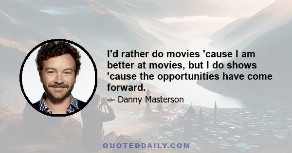 I'd rather do movies 'cause I am better at movies, but I do shows 'cause the opportunities have come forward.