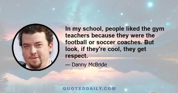 In my school, people liked the gym teachers because they were the football or soccer coaches. But look, if they're cool, they get respect.