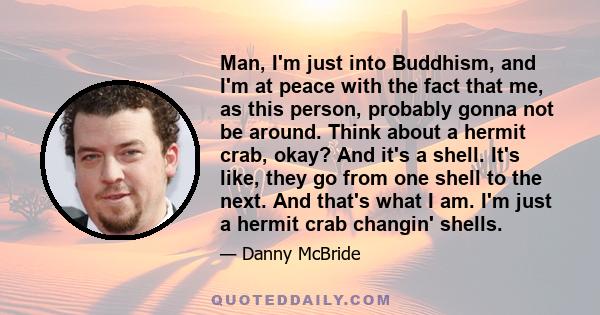 Man, I'm just into Buddhism, and I'm at peace with the fact that me, as this person, probably gonna not be around. Think about a hermit crab, okay? And it's a shell. It's like, they go from one shell to the next. And