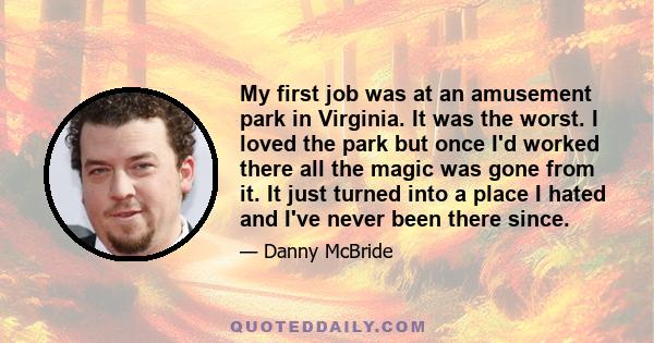 My first job was at an amusement park in Virginia. It was the worst. I loved the park but once I'd worked there all the magic was gone from it. It just turned into a place I hated and I've never been there since.