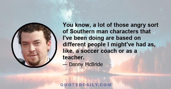 You know, a lot of those angry sort of Southern man characters that I've been doing are based on different people I might've had as, like, a soccer coach or as a teacher.