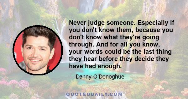 Never judge someone. Especially if you don't know them, because you don't know what they're going through. And for all you know, your words could be the last thing they hear before they decide they have had enough.