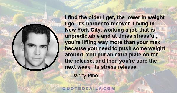 I find the older I get, the lower in weight I go. It's harder to recover. Living in New York City, working a job that is unpredictable and at times stressful, you're lifting way more than your max because you need to