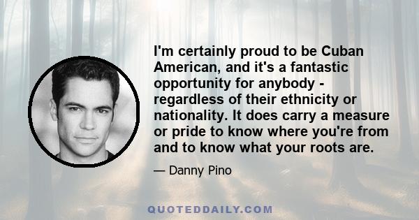 I'm certainly proud to be Cuban American, and it's a fantastic opportunity for anybody - regardless of their ethnicity or nationality. It does carry a measure or pride to know where you're from and to know what your