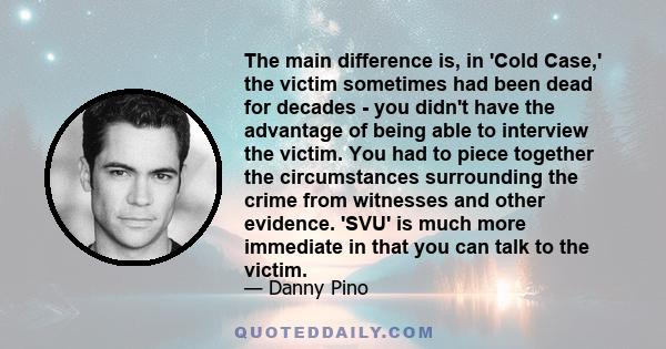 The main difference is, in 'Cold Case,' the victim sometimes had been dead for decades - you didn't have the advantage of being able to interview the victim. You had to piece together the circumstances surrounding the