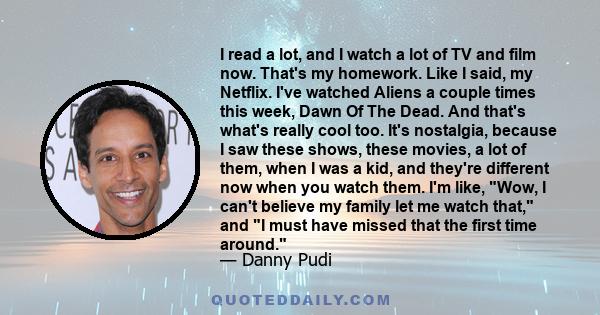 I read a lot, and I watch a lot of TV and film now. That's my homework. Like I said, my Netflix. I've watched Aliens a couple times this week, Dawn Of The Dead. And that's what's really cool too. It's nostalgia, because 