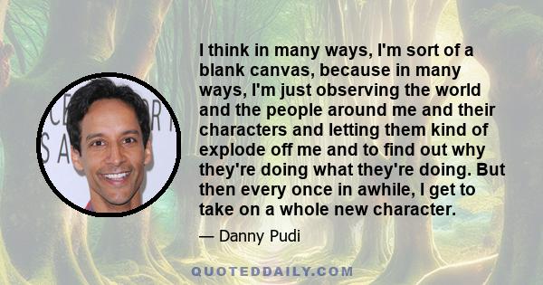 I think in many ways, I'm sort of a blank canvas, because in many ways, I'm just observing the world and the people around me and their characters and letting them kind of explode off me and to find out why they're