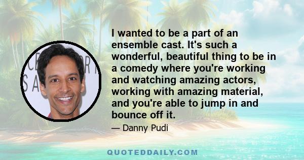 I wanted to be a part of an ensemble cast. It's such a wonderful, beautiful thing to be in a comedy where you're working and watching amazing actors, working with amazing material, and you're able to jump in and bounce