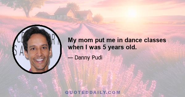 My mom put me in dance classes when I was 5 years old.