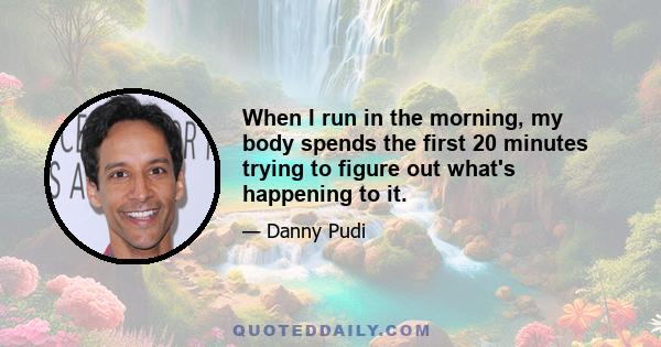 When I run in the morning, my body spends the first 20 minutes trying to figure out what's happening to it.