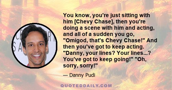 You know, you're just sitting with him [Chevy Chase], then you're doing a scene with him and acting, and all of a sudden you go, Omigod, that's Chevy Chase! And then you've got to keep acting. Danny, your lines? Your