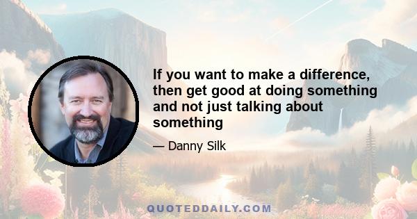 If you want to make a difference, then get good at doing something and not just talking about something