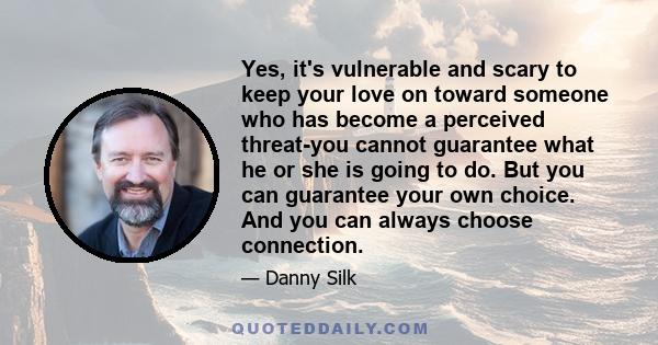 Yes, it's vulnerable and scary to keep your love on toward someone who has become a perceived threat-you cannot guarantee what he or she is going to do. But you can guarantee your own choice. And you can always choose