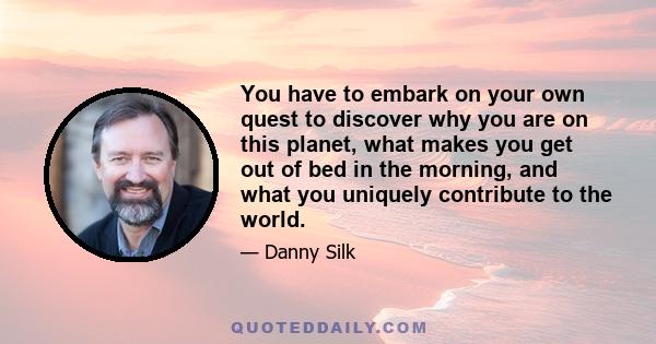 You have to embark on your own quest to discover why you are on this planet, what makes you get out of bed in the morning, and what you uniquely contribute to the world.