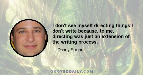 I don't see myself directing things I don't write because, to me, directing was just an extension of the writing process.