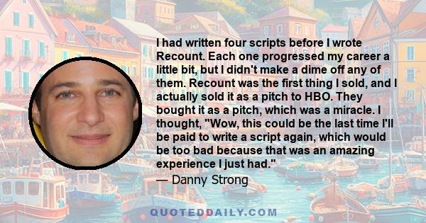 I had written four scripts before I wrote Recount. Each one progressed my career a little bit, but I didn't make a dime off any of them. Recount was the first thing I sold, and I actually sold it as a pitch to HBO. They 