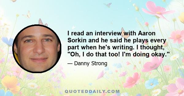 I read an interview with Aaron Sorkin and he said he plays every part when he's writing. I thought, Oh, I do that too! I'm doing okay.