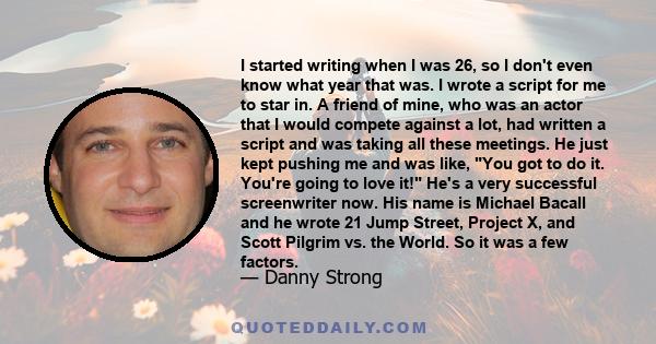 I started writing when I was 26, so I don't even know what year that was. I wrote a script for me to star in. A friend of mine, who was an actor that I would compete against a lot, had written a script and was taking