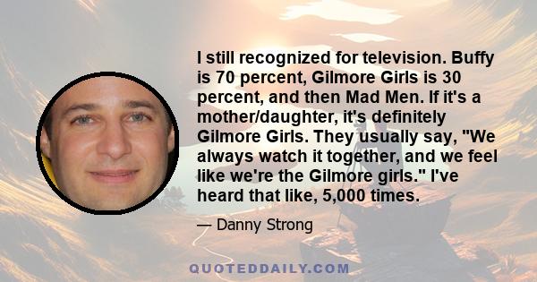 I still recognized for television. Buffy is 70 percent, Gilmore Girls is 30 percent, and then Mad Men. If it's a mother/daughter, it's definitely Gilmore Girls. They usually say, We always watch it together, and we feel 