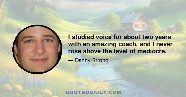 I studied voice for about two years with an amazing coach, and I never rose above the level of mediocre.