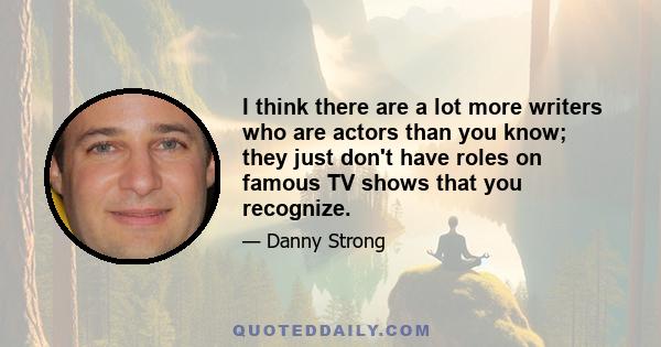 I think there are a lot more writers who are actors than you know; they just don't have roles on famous TV shows that you recognize.