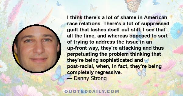 I think there's a lot of shame in American race relations. There's a lot of suppressed guilt that lashes itself out still. I see that all the time, and whereas opposed to sort of trying to address the issue in an