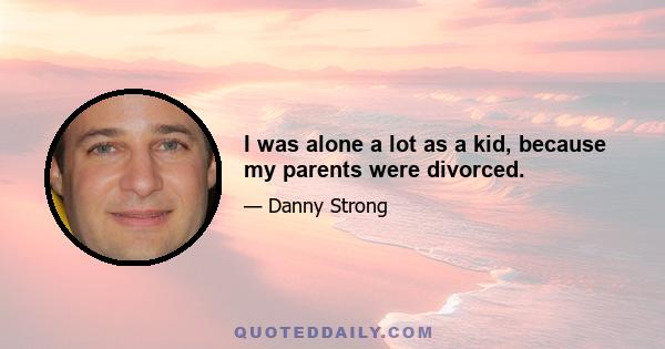 I was alone a lot as a kid, because my parents were divorced.