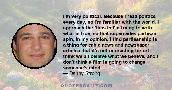 I'm very political. Because I read politics every day, so I'm familiar with the world. I approach the films is I'm trying to write what is true, so that supersedes partisan spin, in my opinion. I find partisanship is a