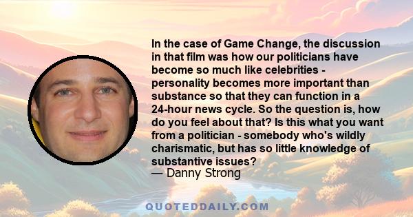 In the case of Game Change, the discussion in that film was how our politicians have become so much like celebrities - personality becomes more important than substance so that they can function in a 24-hour news cycle. 