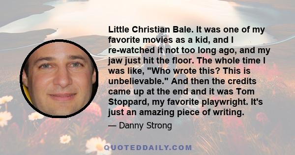 Little Christian Bale. It was one of my favorite movies as a kid, and I re-watched it not too long ago, and my jaw just hit the floor. The whole time I was like, Who wrote this? This is unbelievable. And then the