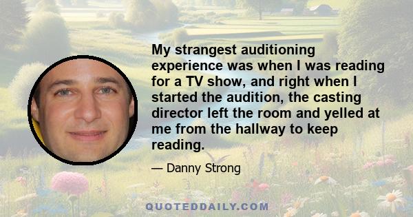 My strangest auditioning experience was when I was reading for a TV show, and right when I started the audition, the casting director left the room and yelled at me from the hallway to keep reading.