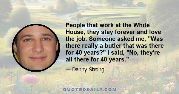 People that work at the White House, they stay forever and love the job. Someone asked me, Was there really a butler that was there for 40 years? I said, No, they're all there for 40 years.