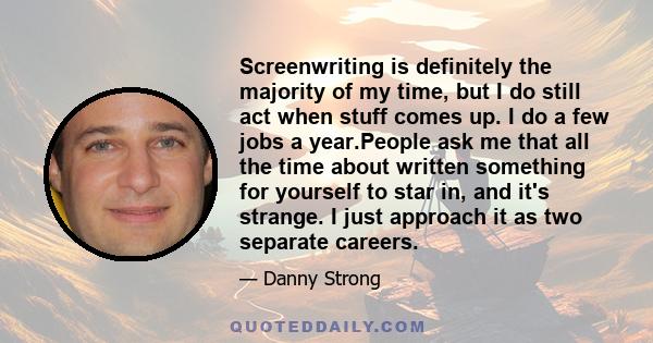 Screenwriting is definitely the majority of my time, but I do still act when stuff comes up. I do a few jobs a year.People ask me that all the time about written something for yourself to star in, and it's strange. I