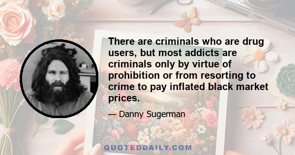 There are criminals who are drug users, but most addicts are criminals only by virtue of prohibition or from resorting to crime to pay inflated black market prices.